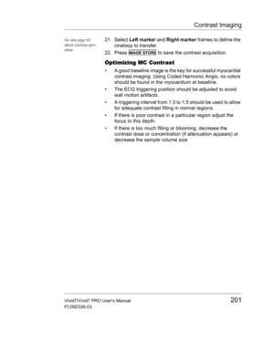 Page 215Contrast Imaging
Vivid7/Vivid7 PRO Users Manual201
FC092326-03
See also page 62 
about cineloop oper-
ation.21. Select Left marker and Right marker frames to define the 
cineloop to transfer.
22. Press 
IMAGE STORE to save the contrast acquisition.
Optimizing MC Contrast
•  A good baseline image is the key for successful myocardial 
contrast imaging. Using Coded Harmonic Angio, no colors 
should be found in the myocardium at baseline.
•  The ECG triggering position should be adjusted to avoid 
wall...