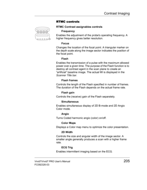 Page 219Contrast Imaging
Vivid7/Vivid7 PRO Users Manual205
FC092326-03
RTMC controls
RTMC Contrast assignables controls
Frequency
Enables the adjustment of the probes operating frequency. A 
higher frequency gives better resolution.
Focus
Changes the location of the focal point. A triangular marker on 
the depth scale along the image sector indicates the position of 
the focal point.
Flash
Enables the transmission of a pulse with the maximum allowed 
power over a given time. The purpose of the Flash function is...