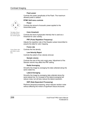 Page 220Contrast Imaging
206Vivid7/Vivid7 PRO Users Manual
FC092326-03
Flash power
Controls the power (amplitude) of the Flash. The maximum 
allowed power is default.
RTMC Soft menu controls
Power
Controls the amount of acoustic power applied to the 
transmitted pulse.
Too high a Power 
level will destroy 
the contrast agent.Color threshold
Controls the level of greyscale intensity that is used as a 
threshold for color overlay.
PRF (Pulse Repetition Frequency)
Adjusts the repetition rate of the Doppler pulses...