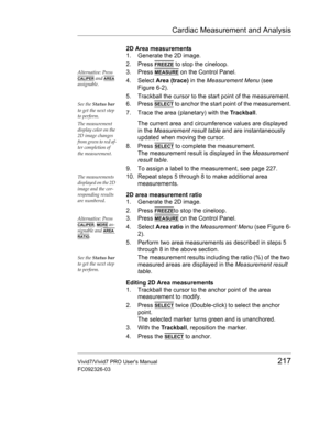 Page 231Cardiac Measurement and Analysis
Vivid7/Vivid7 PRO Users Manual217
FC092326-03
2D Area measurements
1. Generate the 2D image.
2. Press 
FREEZE to stop the cineloop.
Alternative: Press 
CALIPER and AREA 
assignable.
3. Press MEASURE on the Control Panel.
4. Select Area (trace) in the Measurement Menu (see 
Figure 6-2).
5. Trackball the cursor to the start point of the measurement.
See the Status bar 
to get the next step 
to perform.6. Press SELECT to anchor the start point of the measurement.
7. Trace...