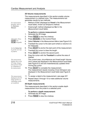 Page 232Cardiac Measurement and Analysis
218Vivid7/Vivid7 PRO Users Manual
FC092326-03
2D Volume measurements
The measurements described in this section enable volume 
measurement in a defined zone. The measurements tool 
generates results by two methods:
For measurement 
formulae, refer to 
the Reference 
Manual.•  Method of Disk (displayed as Vmod in the Measurement 
result table), known as Simpsons method.
•  Area/Length method (displayed as Va -l in the 
Measurement result table).
To perform a volume...