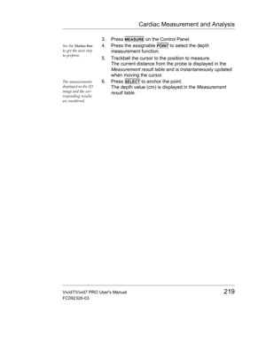Page 233Cardiac Measurement and Analysis
Vivid7/Vivid7 PRO Users Manual219
FC092326-03
3. Press MEASURE on the Control Panel.
See the Status bar 
to get the next step 
to perform.4. Press the assignable POINT to select the depth 
measurement function.
5. Trackball the cursor to the position to measure.
The current distance from the probe is displayed in the 
Measurement result table and is instantaneously updated 
when moving the cursor.
The measurements 
displayed on the 2D 
image and the cor-
responding...