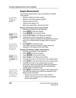 Page 238Cardiac Measurement and Analysis
224Vivid7/Vivid7 PRO Users Manual
FC092326-03
Doppler Measurements
The following measurements may be calculated on Doppler 
mode spectra:
For measurement 
formulae, refer to 
the Reference 
Manual.•  Maximum (peak) and mean velocity
•  Maximum and mean pressure gradient
• Pressure half-time (PHT)
•  Velocity time integral (VTI)
•  Mitral valve area (MVA), derived from PHT
Velocity and Pressure point measurements
1. Generate the spectrum to be measured.
2. Press 
FREEZE to...