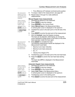 Page 239Cardiac Measurement and Analysis
Vivid7/Vivid7 PRO Users Manual225
FC092326-03
•  Time difference (dT) between anchored points position
The measurement 
display on the spec-
trum and the corre-
sponding result are 
numbered.9. To assign a label to the measurement, see page 227.
10. Repeat steps 5 through 8 to make additional 
measurements.
Manual Doppler trace measurements
Adjust Compress 
and reject controls 
to optimize the 
Doppler signal.1. Generate the spectrum to be measured.
2. Press 
FREEZE to...