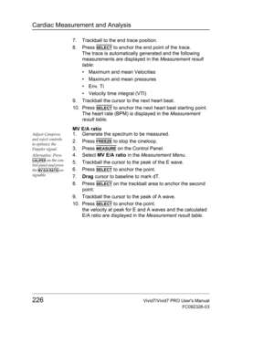 Page 240Cardiac Measurement and Analysis
226Vivid7/Vivid7 PRO Users Manual
FC092326-03
7. Trackball to the end trace position.
8. Press 
SELECT to anchor the end point of the trace.
The trace is automatically generated and the following 
measurements are displayed in the Measurement result 
table:
•  Maximum and mean Velocities
•  Maximum and mean pressures
• Env. Ti 
•  Velocity time integral (VTI)
9. Trackball the cursor to the next heart beat.
10. Press 
SELECT to anchor the next heart beat starting point....