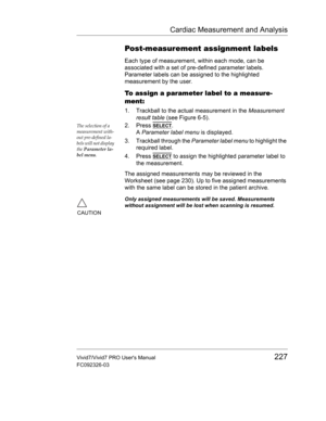Page 241Cardiac Measurement and Analysis
Vivid7/Vivid7 PRO Users Manual227
FC092326-03
Post-measurement assignment labels
Each type of measurement, within each mode, can be 
associated with a set of pre-defined parameter labels. 
Parameter labels can be assigned to the highlighted 
measurement by the user.
To assign a parameter label to a measure-
ment:
1. Trackball to the actual measurement in the Measurement 
result table (see Figure 6-5).
The selection of a 
measurement with-
out pre-defined la-
bels will not...