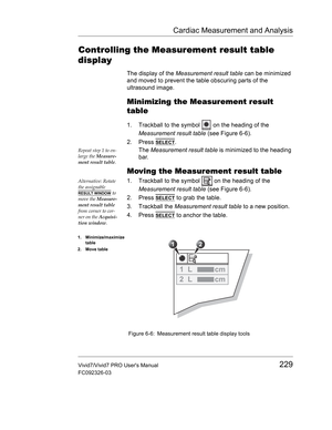 Page 243Cardiac Measurement and Analysis
Vivid7/Vivid7 PRO Users Manual229
FC092326-03
Controlling the Measurement result table 
display
The display of the Measurement result table can be minimized 
and moved to prevent the table obscuring parts of the 
ultrasound image.
Minimizing the Measurement result 
table
1. Trackball to the symbol   on the heading of the 
Measurement result table (see Figure 6-6).
2. Press 
SELECT.
Repeat step 1 to en-
large the Measure-
ment result table.The Measurement result table is...