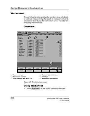 Page 244Cardiac Measurement and Analysis
230Vivid7/Vivid7 PRO Users Manual
FC092326-03
Worksheet
The worksheet function enables the user to review, edit, delete 
or print data independently of a report. All measurements and 
calculations taken during the examination can be viewed at any 
time using the worksheet.
Over view
 Figure 6-7: The Worksheet screen
Using Worksheet
1. Press WORKSHEET on the control panel and select the 
1. Measurement type
2. Measurement parameter 
3. Value: Averaging, Max, Min or Last4....