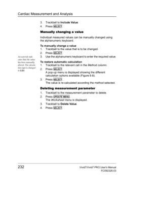 Page 246Cardiac Measurement and Analysis
232Vivid7/Vivid7 PRO Users Manual
FC092326-03
3. Trackball to Include Value.
4. Press 
SELECT.
Manually changing a value
Individual measured values can be manually changed using 
the alphanumeric keyboard.
To manually change a value
1. Trackball to the value that is to be changed.
2. Press 
SELECT.
An asterisk indi-
cates that the value 
has been manually 
altered. The calcula-
tion type is changed 
to Edit.3. Use the alphanumeric keyboard to enter the required value.
To...