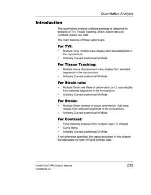 Page 249Quantitative Analysis
Vivid7/Vivid7 PRO Users Manual235
FC092326-03
Introduction
The quantitative analysis software package is designed for 
analysis of TVI, Tissue Tracking, Strain, Strain rate and 
Contrast related raw data.
The main features of these options are:
For TVI:
•  Multiple Time -motion trace display from selected points in 
the myocardium.
•  Arbitrary Curved anatomical M-Mode
For Tissue Tracking:
•  Multiple tissue displacement trace display from selected 
segments in the myocardium.
•...