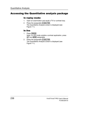 Page 250Quantitative Analysis
236Vivid7/Vivid7 PRO Users Manual
FC092326-03
Accessing the Quantitative analysis package
In replay mode:
1. Open an examination and recall a TVI or contrast loop.
2. Press the assignable 
Q ANALYSIS.
The Quantitative Analysis screen is displayed (see 
Figure 7-1).
In live
1. Press FREEZE.
Note: if in 2D mode outside a contrast application, press 
ALT and MORE assignable.
2. Press the assignable 
Q ANALYSIS.
The Quantitative Analysis screen is displayed (see 
Figure 7-1). 