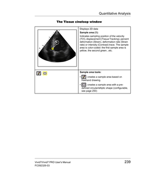 Page 253Quantitative Analysis
Vivid7/Vivid7 PRO Users Manual239
FC092326-03
The Tissue cineloop window
Displays 2D data
Sample area (1):
Indicates sampling position of the velocity 
(TVI), displacement (Tissue Tracking), percent 
deformation (Strain), deformation rate (Strain 
rate) or intensity (Contrast) trace. The sample 
area is color-coded: the first sample area is 
yellow, the second green...etc.
Sample area tools:
•  : creates a sample area based on 
freehand drawing.
•  : creates a sample area with a...