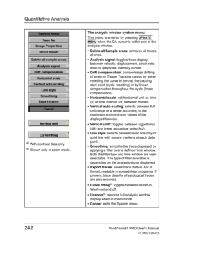 Page 256Quantitative Analysis
242Vivid7/Vivid7 PRO Users Manual
FC092326-03
a) With contrast data only.
b) Shown only in zoom mode.The analysis window system menu:
This menu is entered by pressing 
UPDATE 
MENU when the QA cursor is within one of the 
analysis window.
• Delete all Sample areas: removes all traces 
at once.
• Analysis signal: toggles trace display 
between velocity, displacement, strain rate, 
stain or greyscale intensity curves.
• Drift compensation: compensates drifting 
of strain or Tissue...