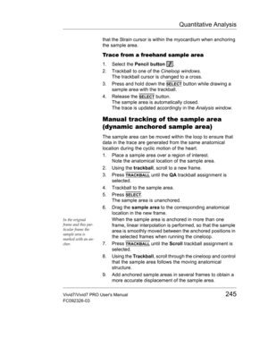 Page 259Quantitative Analysis
Vivid7/Vivid7 PRO Users Manual245
FC092326-03
that the Strain cursor is within the myocardium when anchoring 
the sample area.
Trace from a freehand sample area
1. Select the Pencil button .
2. Trackball to one of the Cineloop windows.
The trackball cursor is changed to a cross.
3. Press and hold down the 
SELECT button while drawing a 
sample area with the trackball.
4. Release the 
SELECT button.
The sample area is automatically closed.
The trace is updated accordingly in the...