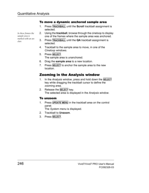 Page 260Quantitative Analysis
246Vivid7/Vivid7 PRO Users Manual
FC092326-03
To move a dynamic anchored sample area
1. Press TRACKBALL until the Scroll trackball assignment is 
selected.
In these frames the 
sample area is 
marked with an an-
chor.2. Using the trackball, browse through the cineloop to display 
one of the frames where the sample area was anchored.
3. Press 
TRACKBALL until the QA trackball assignment is 
selected.
4. Trackball to the sample area to move, in one of the 
Cineloop windows.
5. Press...