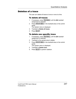 Page 261Quantitative Analysis
Vivid7/Vivid7 PRO Users Manual247
FC092326-03
Deletion of a trace
The user can delete all traces at once or one at a time.
To delete all traces
1. If necessary, press TRACKBALL until the QA trackball 
assignment is selected.
2. Press 
UPDATE MENU in the trackball area on the control 
panel.
The System menu is displayed.
3. Trackball to Delete all traces.
4. Press 
SELECT.
To delete one specific trace
1. If necessary, press TRACKBALL until the QA trackball 
assignment is selected.
2....