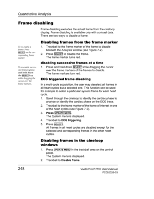 Page 262Quantitative Analysis
248Vivid7/Vivid7 PRO Users Manual
FC092326-03
Frame disabling
Frame disabling excludes the actual frame from the cineloop 
display. Frame disabling is available only with contrast data. 
There are two ways to disable a frame.
Disabling frames from the frame marker
To re-enable a 
frame: Press 
SELECT on the cor-
responding frame 
marker.
1. Trackball to the frame marker of the frame to disable 
beneath the Analysis window (see Figure 7-2).
2. Press 
SELECT to disable the frame. 
The...