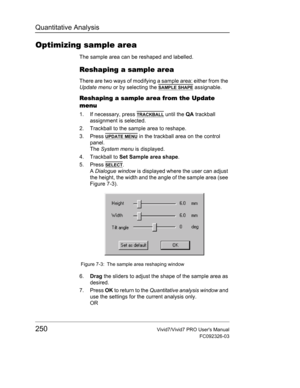 Page 264Quantitative Analysis
250Vivid7/Vivid7 PRO Users Manual
FC092326-03
Optimizing sample area
The sample area can be reshaped and labelled.
Reshaping a sample area
There are two ways of modifying a sample area: either from the 
Update menu or by selecting the 
SAMPLE SHAPE assignable.
Reshaping a sample area from the Update 
menu
1. If necessary, press TRACKBALL until the QA trackball 
assignment is selected.
2. Trackball to the sample area to reshape.
3. Press 
UPDATE MENU in the trackball area on the...