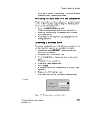 Page 265Quantitative Analysis
Vivid7/Vivid7 PRO Users Manual251
FC092326-03
Press Set as default to return to the Quantitative analysis 
screen and keep the settings as default.
Reshaping a sample area from the assignables
This procedure allows to reshape either a free sample area or a 
specific anchored sample area providing that the QA cursor is 
pointing at the actual sample area.
1. Press the 
SAMPLE SHAPE assignable.
The Sample shape assignable controls are displayed.
2. Adjust the size and angle of the...