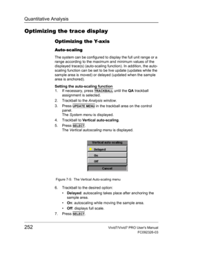 Page 266Quantitative Analysis
252Vivid7/Vivid7 PRO Users Manual
FC092326-03
Optimizing the trace display
Optimizing the Y-axis
Auto-scaling
The system can be configured to display the full unit range or a 
range according to the maximum and minimum values of the 
displayed trace(s) (auto-scaling function). In addition, the auto-
scaling function can be set to be live update (updates while the 
sample area is moved) or delayed (updated when the sample 
area is anchored).
Setting the auto-scaling function
1. If...