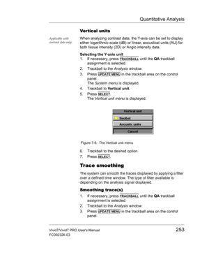 Page 267Quantitative Analysis
Vivid7/Vivid7 PRO Users Manual253
FC092326-03
Ver tical units
Applicable with 
contrast data only.When analyzing contrast data, the Y-axis can be set to display 
either logarithmic scale (dB) or linear, acoustical units (AU) for 
both tissue intensity (2D) or Angio intensity data.
Selecting the Y-axis unit
1. If necessary, press 
TRACKBALL until the QA trackball 
assignment is selected.
2. Trackball to the Analysis window.
3. Press 
UPDATE MENU in the trackball area on the control...