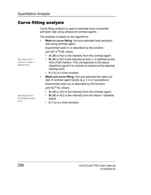 Page 270Quantitative Analysis
256Vivid7/Vivid7 PRO Users Manual
FC092326-03
Cur ve fitting analysis
Curve fitting analysis is used to estimate local myocardial 
perfusion rate using ultrasound contrast agents.
The analysis is based on two algorithms:
• Wash-in curve fitting: find and estimate local perfusion 
rate using contrast agent.
Exponential wash-in is described by the function:
y(t)=A[1-e
-kt]+B, where:
• A (dB or AU) is the intensity from the contrast agent.
Note that A+B = 
contrast + tissue = 
plateau...