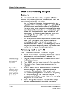 Page 272Quantitative Analysis
258Vivid7/Vivid7 PRO Users Manual
FC092326-03
Wash-in cur ve fitting analysis
Over view
The purpose of wash-in curve fitting analysis is to find and 
estimate local perfusion rate using contrast agent. There are 
two methods to obtain this information:
•  Use the Real-time Myocardial Contrast application (see 
page 202) with low transmit power (MI 0.1). Applying Flash 
will destroy most or all contrast within the imaging plane. 
The period of low power imaging immediately following...