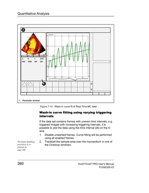 Page 274Quantitative Analysis
260Vivid7/Vivid7 PRO Users Manual
FC092326-03
 Figure 7-10: Wash-in curve fit of Real Time MC data
Wash-in cur ve fitting using var ying triggering 
inter vals
If the data set contains frames with uneven time intervals, e.g. 
triggered images with increasing triggering intervals, it is 
possible to plot the data using the time interval (dt) on the X-
axis.
1. Disable unwanted frames. Curve fitting will be performed 
using all enabled frames.
The frame disabling 
procedure is ex-...