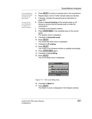 Page 275Quantitative Analysis
Vivid7/Vivid7 PRO Users Manual261
FC092326-03
Up to eight different 
sample areas may be 
generated in the 
myocardium.3. Press SELECT to anchor a sample area in the myocardium.
4. Repeat steps 2 and 3 if other sample areas are desired.
5. If desired, reshape the sample area as described on 
page 250.
See page 245 for 
more information 
on sample area 
manual tracking.6. Perform manual tracking of the sample areas on all 
frames to ensure that the sample area is inside the...