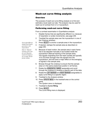 Page 277Quantitative Analysis
Vivid7/Vivid7 PRO Users Manual263
FC092326-03
Wash-out cur ve fitting analysis
Over view
The purpose of wash-out curve fitting analysis is to find and 
estimate a local wash-out rate. The analysis may be used for 
wash-out of contrast from LV or myocardium.
Performing wash-out cur ve fitting
From a contrast examination in Quantitative analysis:
1. Disable frames that are significantly different (i.e. because 
of respiration or probe movements), see page 248.
2. Trackball the sample...