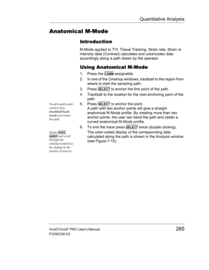 Page 279Quantitative Analysis
Vivid7/Vivid7 PRO Users Manual265
FC092326-03
Anatomical M-Mode
Introduction
M-Mode applied to TVI, Tissue Tracking, Strain rate, Strain or 
intensity data (Contrast) calculates and color/codes data 
accordingly along a path drawn by the operator.
Using Anatomical M-Mode
1. Press the CAMM assignable.
2. In one of the Cineloop windows, trackball to the region from 
where to start the sampling path.
3. Press 
SELECT to anchor the first point of the path.
4. Trackball to the location...