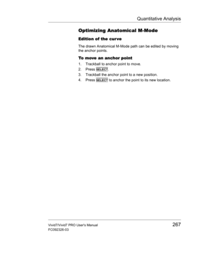 Page 281Quantitative Analysis
Vivid7/Vivid7 PRO Users Manual267
FC092326-03
Optimizing Anatomical M-Mode
Edition of the cur ve
The drawn Anatomical M-Mode path can be edited by moving 
the anchor points.
To move an anchor point
1. Trackball to anchor point to move.
2. Press 
SELECT.
3. Trackball the anchor point to a new position.
4. Press 
SELECT to anchor the point to its new location. 