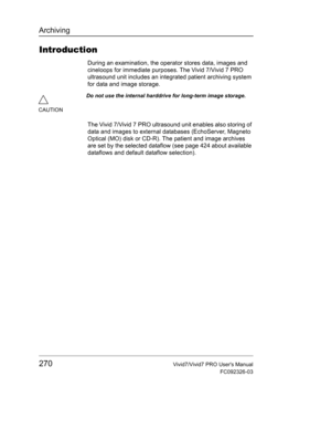 Page 284Archiving
270Vivid7/Vivid7 PRO Users Manual
FC092326-03
Introduction
During an examination, the operator stores data, images and 
cineloops for immediate purposes. The Vivid 7/Vivid 7 PRO 
ultrasound unit includes an integrated patient archiving system 
for data and image storage.
The Vivid 7/Vivid 7 PRO ultrasound unit enables also storing of 
data and images to external databases (EchoServer, Magneto 
Optical (MO) disk or CD-R). The patient and image archives 
are set by the selected dataflow (see page...