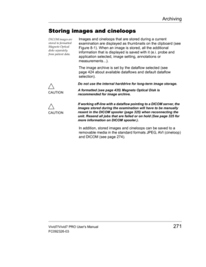 Page 285Archiving
Vivid7/Vivid7 PRO Users Manual271
FC092326-03
Storing images and cineloops
DICOM images are 
stored to formatted 
Magneto Optical 
disks separately 
from patient data.Images and cineloops that are stored during a current 
examination are displayed as thumbnails on the clipboard (see 
Figure 8-1). When an image is stored, all the additional 
information that is displayed is saved with it (e.i. probe and 
application selected, image setting, annotations or 
measurements...).
The image archive is...