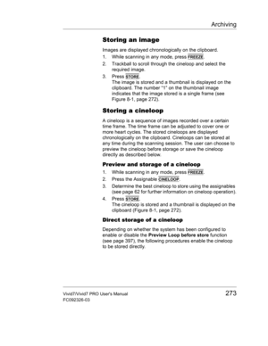 Page 287Archiving
Vivid7/Vivid7 PRO Users Manual273
FC092326-03
Storing an image
Images are displayed chronologically on the clipboard.
1. While scanning in any mode, press 
FREEZE.
2. Trackball to scroll through the cineloop and select the 
required image.
3. Press 
STORE.
The image is stored and a thumbnail is displayed on the 
clipboard. The number “1” on the thumbnail image 
indicates that the image stored is a single frame (see 
Figure 8-1, page 272).
Storing a cineloop
A cineloop is a sequence of images...