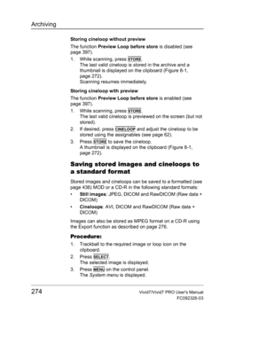 Page 288Archiving
274Vivid7/Vivid7 PRO Users Manual
FC092326-03
Storing cineloop without preview
The function Preview Loop before store is disabled (see 
page 397).
1. While scanning, press 
STORE.
The last valid cineloop is stored in the archive and a 
thumbnail is displayed on the clipboard (Figure 8-1, 
page 272).
Scanning resumes immediately.
Storing cineloop with preview
The function Preview Loop before store is enabled (see 
page 397).
1. While scanning, press 
STORE.
The last valid cineloop is previewed...