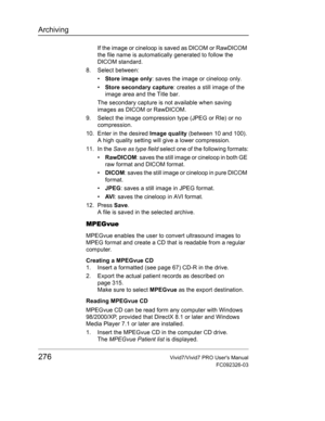 Page 290Archiving
276Vivid7/Vivid7 PRO Users Manual
FC092326-03
If the image or cineloop is saved as DICOM or RawDICOM 
the file name is automatically generated to follow the 
DICOM standard.
8. Select between:
• Store image only: saves the image or cineloop only.
• Store secondary capture: creates a still image of the 
image area and the Title bar.
The secondary capture is not available when saving 
images as DICOM or RawDICOM.
9. Select the image compression type (JPEG or RIe) or no 
compression.
10. Enter in...