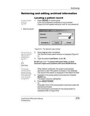 Page 293Archiving
Vivid7/Vivid7 PRO Users Manual279
FC092326-03
Retrieving and editing archived infor mation
Locating a patient record
To create an opera-
tor ID, see 
page 449.1. Press ARCHIVE on control panel.
If the unit is password protected a Log In window 
(Figure 8-6) will appear asking for user ID, and password.
 Figure 8-6: The Operator login window
The unit can be con-
figured to automati-
cally generate a 
patient ID (see 
page 437)2. Press Log on when completed.
The Search/Create patient window is...