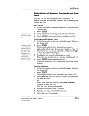 Page 299Archiving
Vivid7/Vivid7 PRO Users Manual285
FC092326-03
Editing Referral Reasons, Comments and Diag-
nosis
The user can edit the actual text in the Examination List 
window using the alphanumeric keyboard and by inserting pre-
defined text input.
Text edition
1. In the Examination list window (Figure 8-9), trackball to the 
required field.
2. Press 
SELECT.
Use the Arrow keys 
to move text mark-
er.3. Using the alphanumeric keyboard, edit the information.
4. Press 
ARCHIVE on the control panel to quit...