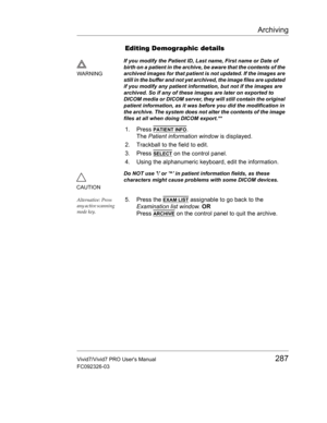 Page 301Archiving
Vivid7/Vivid7 PRO Users Manual287
FC092326-03
Editing Demographic details
1. Press PATIENT INFO.
The Patient information window is displayed.
2. Trackball to the field to edit.
3. Press 
SELECT on the control panel.
4. Using the alphanumeric keyboard, edit the information.
Alternative: Press 
any active scanning 
mode key.5. Press the EXAM LIST assignable to go back to the 
Examination list window. OR
Press 
ARCHIVE on the control panel to quit the archive.
WARNINGIf you modify the Patient ID,...