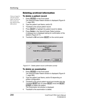 Page 302Archiving
288Vivid7/Vivid7 PRO Users Manual
FC092326-03
Deleting archived information
Only user logged in 
with full operator 
rights can delete pa-
tient records (see 
page 449 for further 
information).To delete a patient record
1. Press ARCHIVE on the Front panel.
The Search/Create Patient window is displayed (Figure 8-
7, page 280).
2. Type the patient Last Name, and/or ID.
3. Trackball to the actual patient record.
4. Press 
SELECT to highlight the patient record to delete.
5. Press Delete in the...