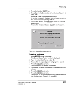 Page 303Archiving
Vivid7/Vivid7 PRO Users Manual289
FC092326-03
5. Press the trackball SELECT key.
6. Press More in the Examination list window (see Figure 8-9, 
page 284).
7. Press Del Exam to delete the examination.
A warning message is displayed asking the user to confirm 
the action to perform (see Figure 8-12).
8. Trackball to OK and press 
SELECT to delete the selected 
examination.
Trackball to Cancel and press 
SELECT to abort deletion.
 Figure 8-12: Delete Examination prompt
To delete an image
1. Press...