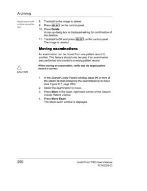 Page 304Archiving
290Vivid7/Vivid7 PRO Users Manual
FC092326-03
Repeat steps 8 and 9 
to delete several im-
ages.8. Trackball to the image to delete.
9. Press 
SELECT on the control panel.
10. Press Delete.
A pop-up dialog box is displayed asking for confirmation of 
the deletion.
11. Trackball to OK and press 
SELECT on the control panel.
The image is deleted.
Moving examinations
An examination can be moved from one patient record to 
another. This feature should only be used if an examination 
was performed...
