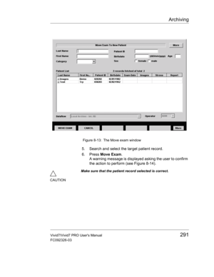 Page 305Archiving
Vivid7/Vivid7 PRO Users Manual291
FC092326-03
 Figure 8-13: The Move exam window
5. Search and select the target patient record.
6. Press Move Exam.
A warning message is displayed asking the user to confirm 
the action to perform (see Figure 8-14).
CAUTIONMake sure that the patient record selected is correct. 