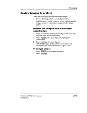 Page 307Archiving
Vivid7/Vivid7 PRO Users Manual293
FC092326-03
Review images in archive
There are two ways to access to archived images:
•  Review the images from a selected examination.
•  Select images from the Image list screen displaying all the 
images sorted by examination sessions for the actual 
patient.
Review the images from a selected 
examination
1. In the Examination list window (see Figure 8-9, page 284), 
trackball to the actual examination.
2. Press 
SELECT on the control panel to highlight the...