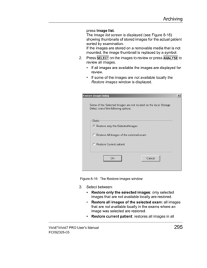 Page 309Archiving
Vivid7/Vivid7 PRO Users Manual295
FC092326-03
press Image list.
The Image list screen is displayed (see Figure 8-18) 
showing thumbnails of stored images for the actual patient 
sorted by examination.
If the images are stored on a removable media that is not 
mounted, the image thumbnail is replaced by a symbol.
2. Press 
SELECT on the images to review or press ANALYSE to 
review all images.
•  If all images are available the images are displayed for 
review.
•  If some of the images are not...