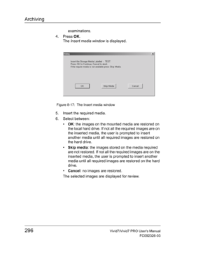 Page 310Archiving
296Vivid7/Vivid7 PRO Users Manual
FC092326-03
examinations.
4. Press OK.
The Insert media window is displayed.
 Figure 8-17: The Insert media window
5. Insert the required media.
6. Select between:
• OK: the images on the mounted media are restored on 
the local hard drive. If not all the required images are on 
the inserted media, the user is prompted to insert 
another media until all required images are restored on 
the hard drive.
• Skip media: the images stored on the media required 
are...