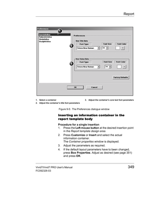 Page 363Report
Vivid7/Vivid7 PRO Users Manual349
FC092326-03
 Figure 9-5: The Preferences dialogue window
Inserting an information container in the 
repor t template body
Procedure for a single insertion
1. Press the Left mouse button at the desired insertion point 
in the Report template design area.
2. Press Customize or Insert and select the actual 
information container.
The Container properties window is displayed.
3. Adjust the parameters as required.
4. If the default layout parameters have to been...