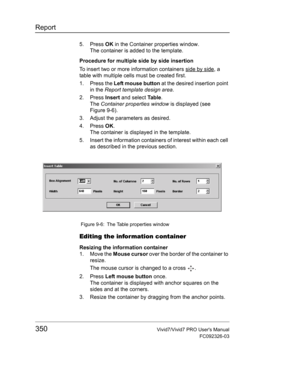 Page 364Report
350Vivid7/Vivid7 PRO Users Manual
FC092326-03
5. Press OK in the Container properties window.
The container is added to the template.
Procedure for multiple side by side insertion
To insert two or more information containers side by side
, a 
table with multiple cells must be created first.
1. Press the Left mouse button at the desired insertion point 
in the Report template design area.
2. Press Insert and select Ta b l e.
The Container properties window is displayed (see 
Figure 9-6).
3. Adjust...