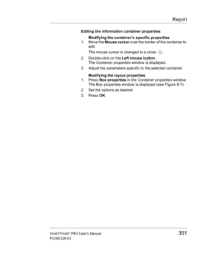 Page 365Report
Vivid7/Vivid7 PRO Users Manual351
FC092326-03
Editing the information container properties
Modifying the container’s specific properties
1. Move the Mouse cursor over the border of the container to 
edit.
The mouse cursor is changed to a cross  .
2. Double-click on the Left mouse button.
The Container properties window is displayed.
3. Adjust the parameters specific to the selected container.
Modifying the layout properties
1. Press Box properties in the Container properties window.
The Box...